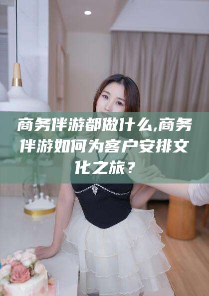 松滋商务伴游都做什么,商务伴游如何为客户安排文化之旅？