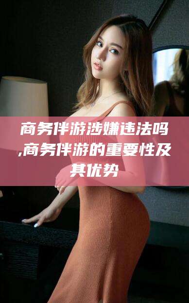 松滋商务伴游涉嫌违法吗,商务伴游的重要性及其优势