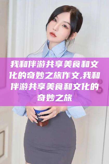 松滋我和伴游共享美食和文化的奇妙之旅作文,我和伴游共享美食和文化的奇妙之旅