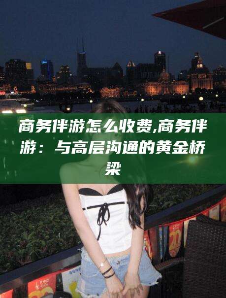 松滋商务伴游怎么收费,商务伴游：与高层沟通的黄金桥梁
