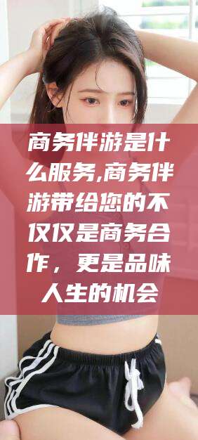 松滋商务伴游是什么服务,商务伴游带给您的不仅仅是商务合作，更是品味人生的机会