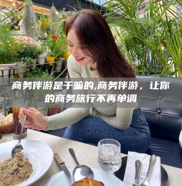 松滋商务伴游是干嘛的,商务伴游，让你的商务旅行不再单调