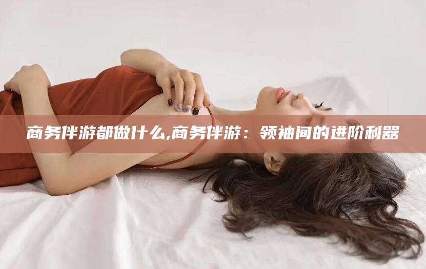 松滋商务伴游都做什么,商务伴游：领袖间的进阶利器