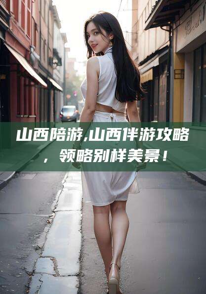 松滋山西陪游,山西伴游攻略，领略别样美景！