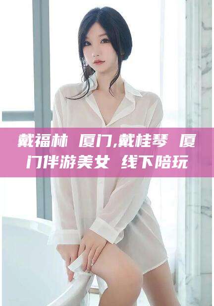 松滋戴福林 厦门,戴桂琴 厦门伴游美女 线下陪玩