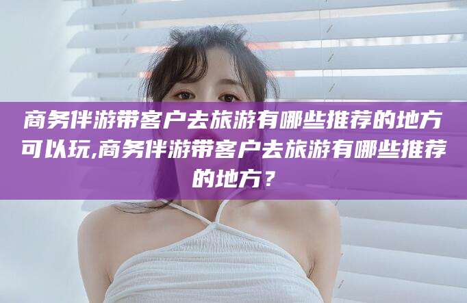 松滋商务伴游带客户去旅游有哪些推荐的地方可以玩,商务伴游带客户去旅游有哪些推荐的地方？