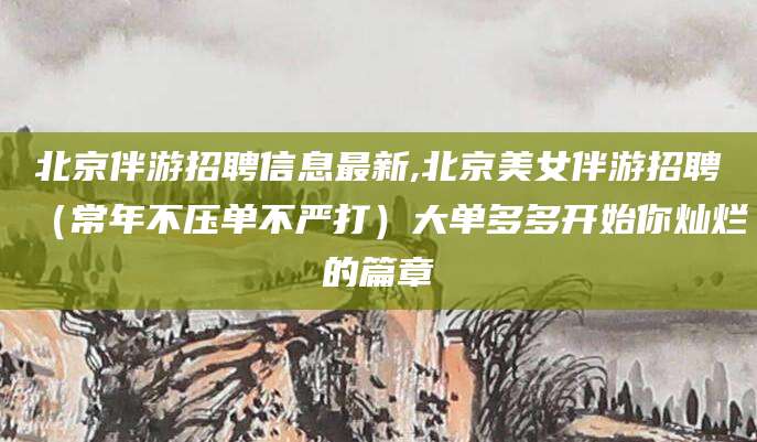松滋北京伴游招聘信息最新,北京美女伴游招聘（常年不压单不严打）大单多多开始你灿烂的篇章
