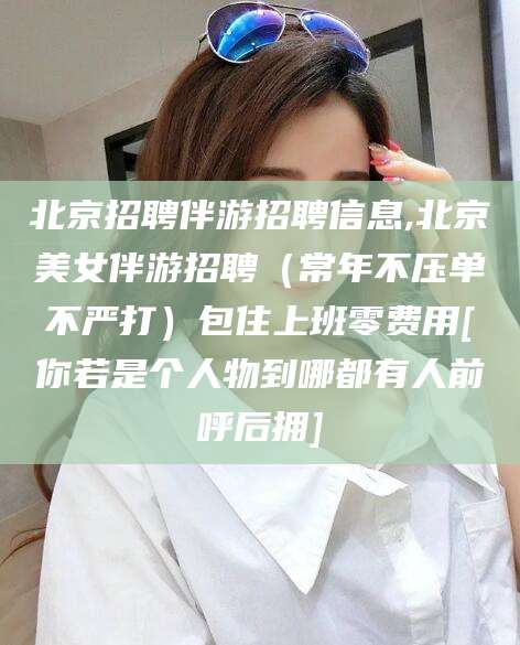 松滋北京招聘伴游招聘信息,北京美女伴游招聘（常年不压单不严打）包住上班零费用[你若是个人物到哪都有人前呼后拥]