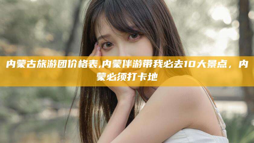 松滋内蒙古旅游团价格表,内蒙伴游带我必去10大景点，内蒙必须打卡地