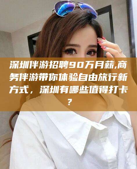 松滋深圳伴游招聘90万月薪,商务伴游带你体验自由旅行新方式，深圳有哪些值得打卡？
