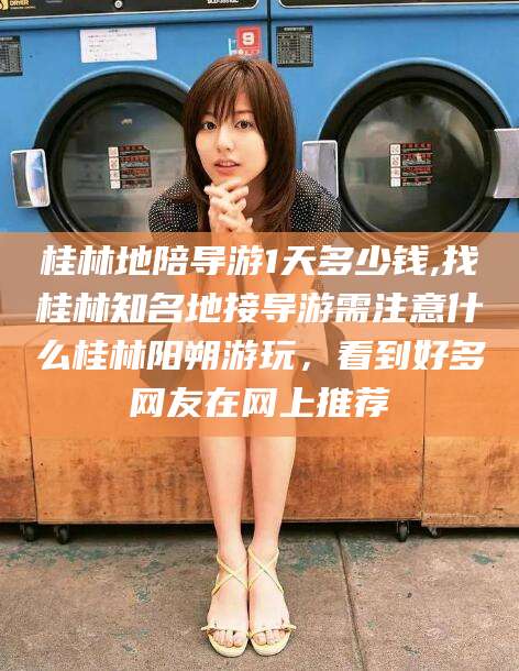 桂林地陪导游1天多少钱,找桂林知名地接导游需注意什么桂林阳朔游玩,看到好多网友在网上推荐