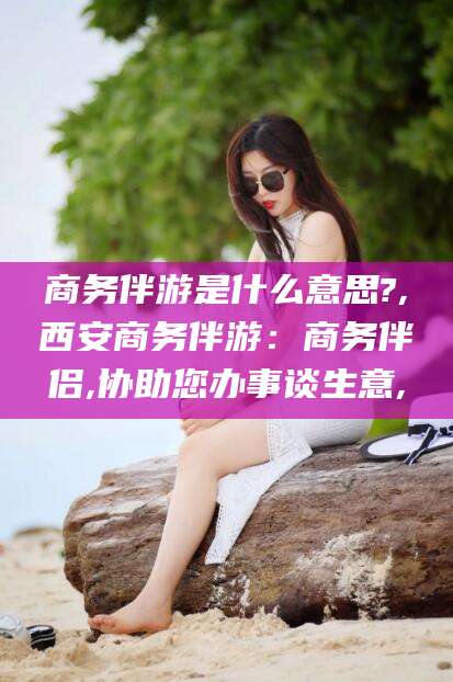 松滋商务伴游是什么意思?,西安商务伴游：商务伴侣,协助您办事谈生意,