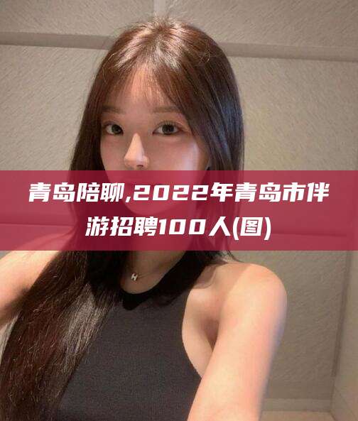 松滋青岛陪聊,2022年青岛市伴游招聘100人(图)