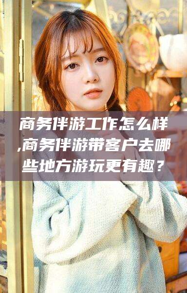松滋商务伴游工作怎么样,商务伴游带客户去哪些地方游玩更有趣？