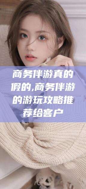 松滋商务伴游真的假的,商务伴游的游玩攻略推荐给客户