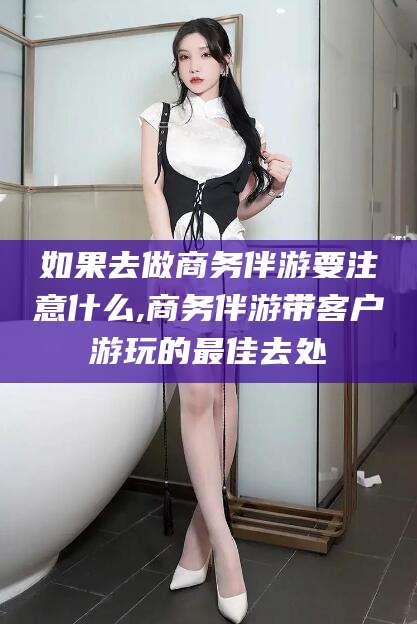 松滋如果去做商务伴游要注意什么,商务伴游带客户游玩的最佳去处