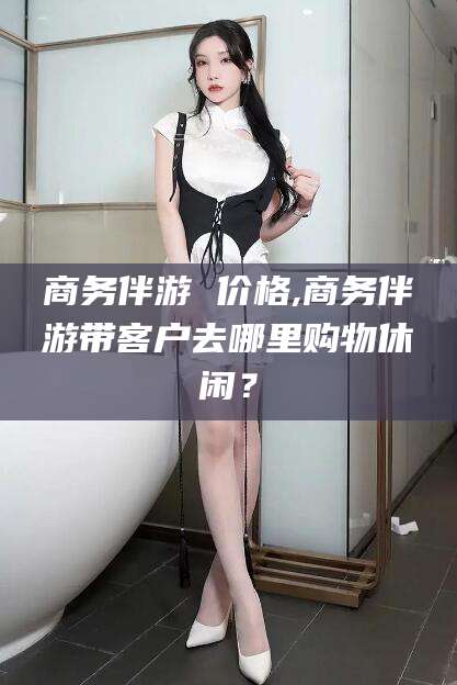 松滋商务伴游 价格,商务伴游带客户去哪里购物休闲？
