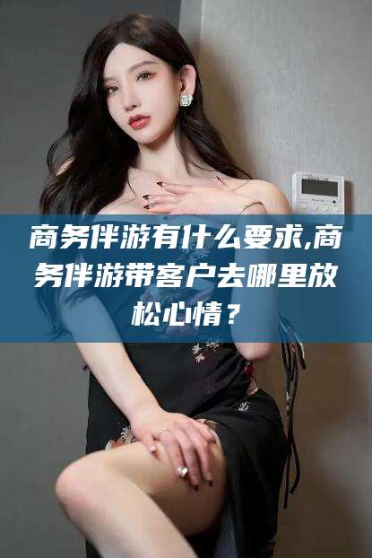 松滋商务伴游有什么要求,商务伴游带客户去哪里放松心情？