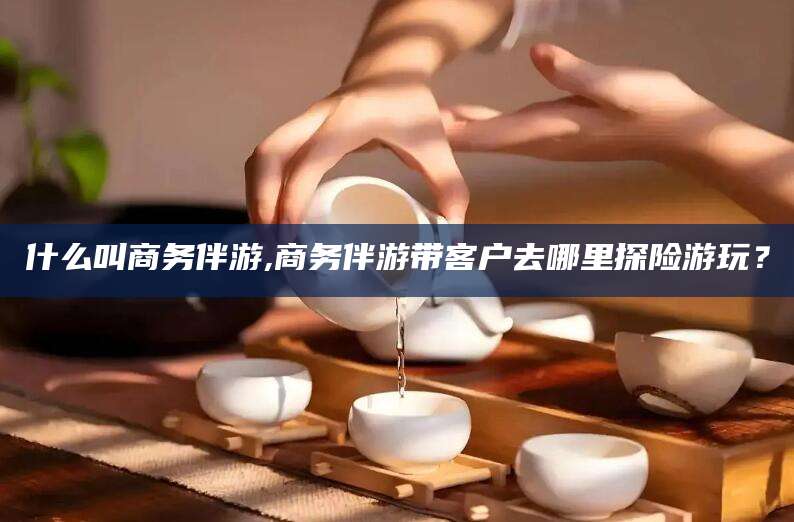 松滋什么叫商务伴游,商务伴游带客户去哪里探险游玩？