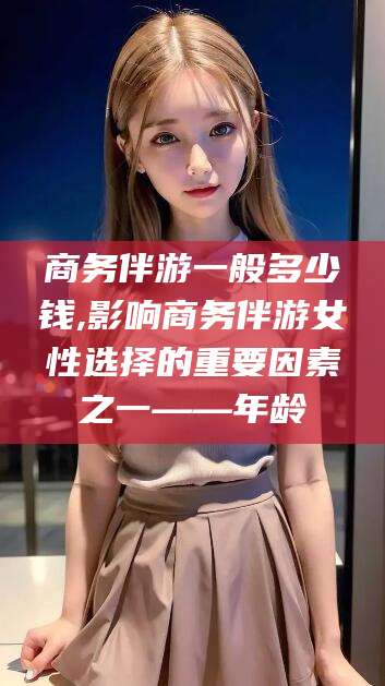 松滋商务伴游一般多少钱,影响商务伴游女性选择的重要因素之一——年龄