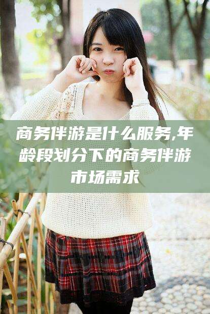 松滋商务伴游是什么服务,年龄段划分下的商务伴游市场需求