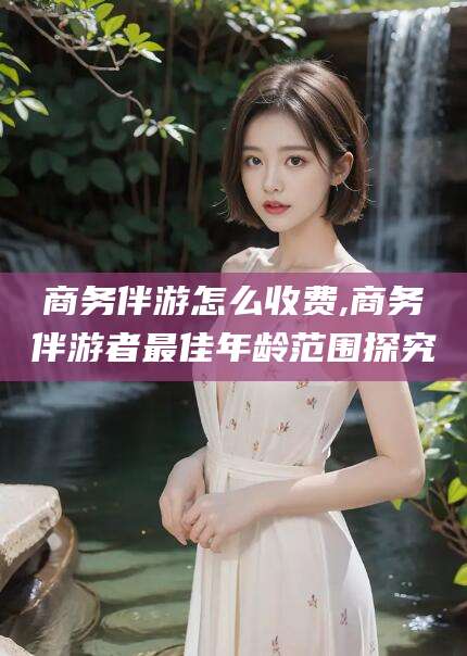 松滋商务伴游怎么收费,商务伴游者最佳年龄范围探究