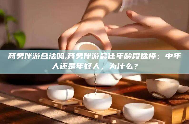 松滋商务伴游合法吗,商务伴游最佳年龄段选择：中年人还是年轻人，为什么？