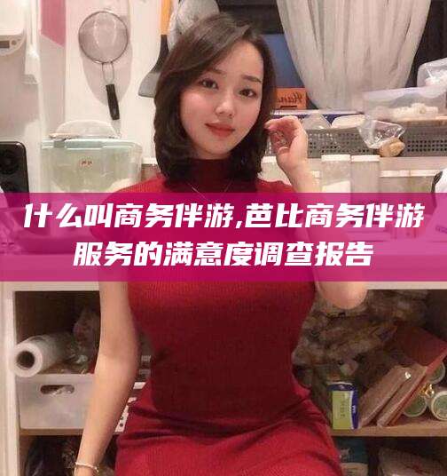 松滋什么叫商务伴游,芭比商务伴游服务的满意度调查报告