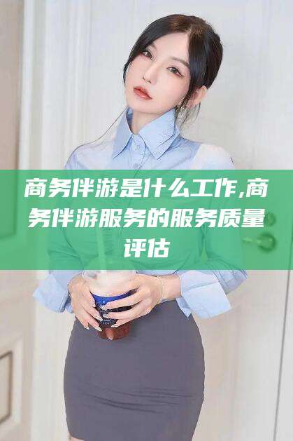 松滋商务伴游是什么工作,商务伴游服务的服务质量评估