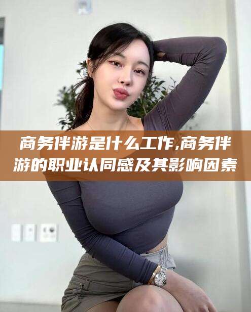 松滋商务伴游是什么工作,商务伴游的职业认同感及其影响因素