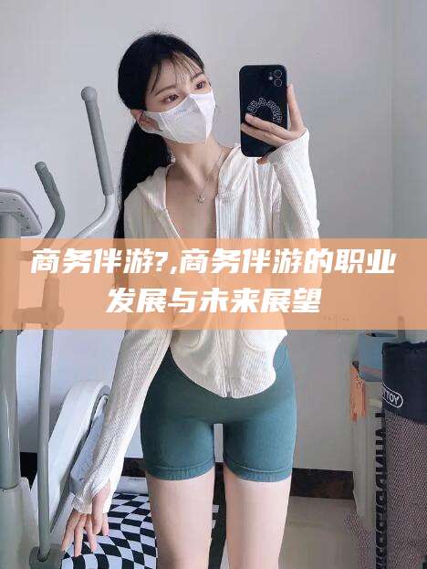 松滋商务伴游?,商务伴游的职业发展与未来展望