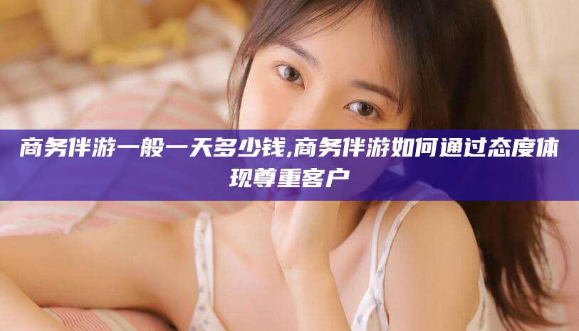 松滋商务伴游一般一天多少钱,商务伴游如何通过态度体现尊重客户