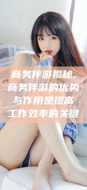 松滋商务伴游揭秘,商务伴游的优势与作用是提高工作效率的关键