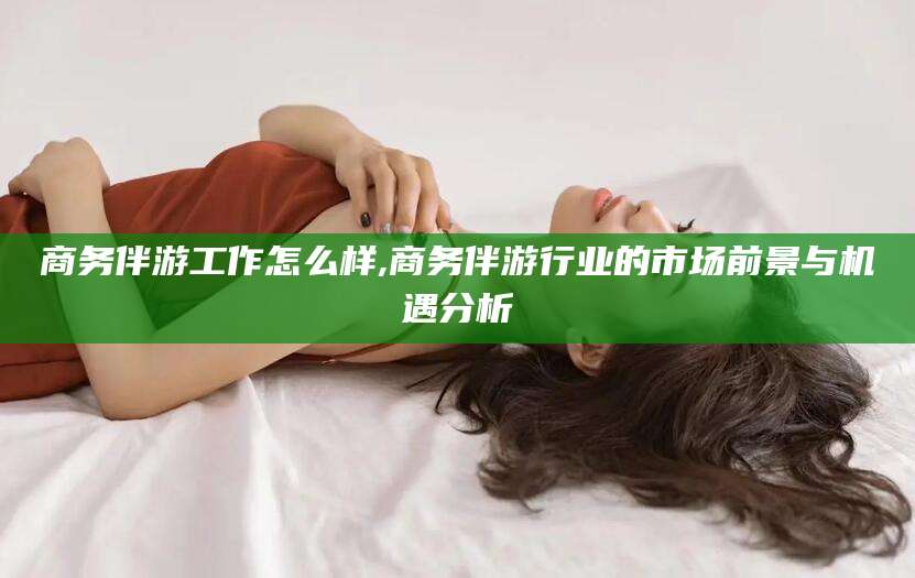 松滋商务伴游工作怎么样,商务伴游行业的市场前景与机遇分析