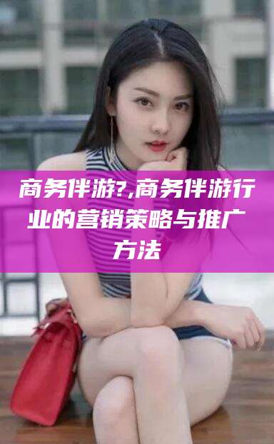 松滋商务伴游?,商务伴游行业的营销策略与推广方法