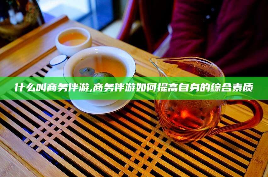 松滋什么叫商务伴游,商务伴游如何提高自身的综合素质