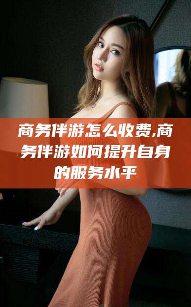 松滋商务伴游怎么收费,商务伴游如何提升自身的服务水平