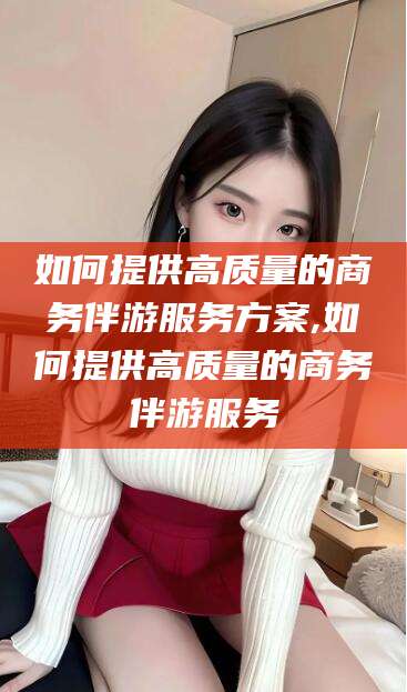 松滋如何提供高质量的商务伴游服务方案,如何提供高质量的商务伴游服务