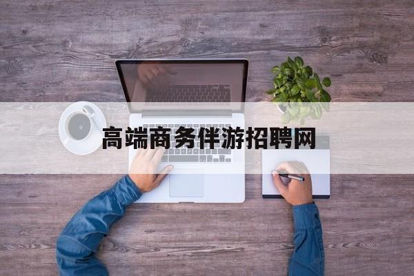 高端商务伴游招聘网站有哪些最新资讯（谁能告诉我哪里有松滋高端商务伴游招聘网？）